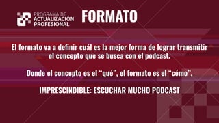 FORMATO
El formato va a deﬁnir cuál es la mejor forma de lograr transmitir
el concepto que se busca con el podcast.
Donde el concepto es el “qué”, el formato es el “cómo”.
IMPRESCINDIBLE: ESCUCHAR MUCHO PODCAST
 