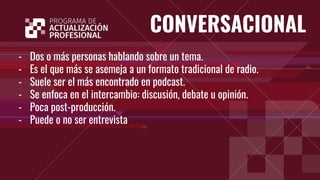 CONVERSACIONAL
- Dos o más personas hablando sobre un tema.
- Es el que más se asemeja a un formato tradicional de radio.
- Suele ser el más encontrado en podcast.
- Se enfoca en el intercambio: discusión, debate u opinión.
- Poca post-producción.
- Puede o no ser entrevista
 