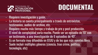 DOCUMENTAL
- Requiere investigación y guión.
- La historia se cuenta principalmente a través de entrevistas,
testimonios, audios de archivo, etc.
- Requiere mucho más tiempo y trabajo de pre y post producción.
- El nivel de complejidad varía mucho. Puede ser un episodio de 10’ con
un testimonio, a una investigación de 6 episodios de 40’.
- Es un formato muy difundido en EEUU y de los que más oyentes lleva.
- Suele incluir múltiples géneros (ciencia, true crime, política,
tecnología, etc)
 