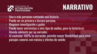 NARRATIVO
- Una o más personas contando una historia.
- Puede ser en primera o tercera persona.
- Requiere investigación y guión.
- Puede tener entrevistas u otro tipo de audios, pero la historia es
llevada adelante por un narrador.
- Al controlar 100% la narración, permite mayor ﬂexibilidad para crear
paisajes sonoros con música y efectos de sonido
 