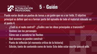 5 - Guión
Puede variar desde un punteo de temas a un guión que va a ser leído. El objetivo
principal es deﬁnir qué va a formar parte del episodio de todo el material relevado en
el punto 4.
- ¿Cuál es el nudo central? ¿Cuáles son las ideas principales a transmitir?
- Quiénes son los personajes
- Cómo van a sucederse los hechos
- Qué escenas se pueden construir
- Punto de inﬂexión (el momento crítico de la historia)
- Edición, tanto de contenido como de texto: Esto debe estar escrito para el oído.
 