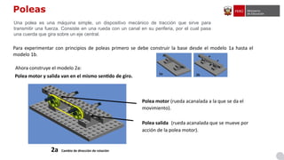 Poleas
Para experimentar con principios de poleas primero se debe construir la base desde el modelo 1a hasta el
modelo 1b.
2a Cambio de dirección de rotación
Polea motor (rueda acanalada a la que se da el
movimiento).
Polea salida (rueda acanalada que se mueve por
acción de la polea motor).
Una polea es una máquina simple, un dispositivo mecánico de tracción que sirve para
transmitir una fuerza. Consiste en una rueda con un canal en su periferia, por el cual pasa
una cuerda que gira sobre un eje central.
Polea motor y salida van en el mismo sentido de giro.
Ahora construye el modelo 2a:
 