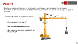 Desafío
Durante el desarrollo de la actividad analiza:
• ¿Cómo se construyó la grúa?
• ¿Qué principios se han aplicado?
• ¿Qué nociones se están trabajando en
este ejercicio?
Construir una grúa que haga uso de los principios de poleas y/o engranajes para levantar cargas.
Al finalizar se deberá exponer el prototipo construido, explicando sus partes y el por qué la grúa es
funcional.
 