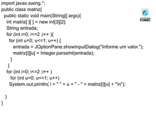 import javax.swing.*;
public class matriz{
public static void main(String[] args){
int matriz[ ][ ] = new int[3][2];
String entrada;
for (int i=0; i<=2 ;i++ ){
for (int u=0; u<=1; u++) {
entrada = JOptionPane.showInputDialog("Informe um valor.");
matriz[i][u] = Integer.parseInt(entrada);
}
}
for (int i=0; i<=2 ;i++ )
for (int u=0; u<=1; u++)
System.out.println( i + " " + u + " - " + matriz[i][u] + "n");
}
}
 