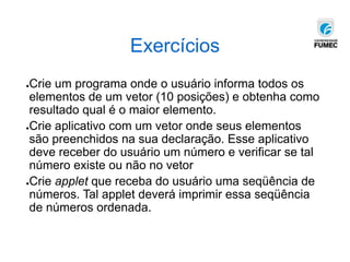 Exercícios
●Crie um programa onde o usuário informa todos os
elementos de um vetor (10 posições) e obtenha como
resultado qual é o maior elemento.
●Crie aplicativo com um vetor onde seus elementos
são preenchidos na sua declaração. Esse aplicativo
deve receber do usuário um número e verificar se tal
número existe ou não no vetor
●Crie applet que receba do usuário uma seqüência de
números. Tal applet deverá imprimir essa seqüência
de números ordenada.
 