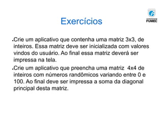 Exercícios
●Crie um aplicativo que contenha uma matriz 3x3, de
inteiros. Essa matriz deve ser inicializada com valores
vindos do usuário. Ao final essa matriz deverá ser
impressa na tela.
●Crie um aplicativo que preencha uma matriz 4x4 de
inteiros com números randômicos variando entre 0 e
100. Ao final deve ser impressa a soma da diagonal
principal desta matriz.
 