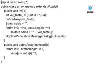 import javax.swing.*;
public class array_metodo extends JApplet{
public void init(){
int vet_teste[] = {3,34,3,87,3,4};
dobraArray(vet_teste);
String saida = "";
for(int i=0; i<vet_teste.length; i++)
saida = saida + " " + vet_teste[i];
JOptionPane.showMessageDialog(null,saida);
}
public void dobraArray(int vetor[]){
for(int i=0; i<vetor.length; i++)
vetor[i] = vetor[i] * 2;
}
}
 
