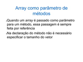 Array como parâmetro de
métodos
●Quando um array é passado como parâmetro
para um método, essa passagem é sempre
feita por referência
●Na declaração do método não é necessário
especificar o tamanho do vetor
 