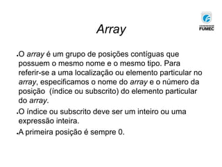 Array
●O array é um grupo de posições contíguas que
possuem o mesmo nome e o mesmo tipo. Para
referir-se a uma localização ou elemento particular no
array, especificamos o nome do array e o número da
posição (índice ou subscrito) do elemento particular
do array.
●O índice ou subscrito deve ser um inteiro ou uma
expressão inteira.
●A primeira posição é sempre 0.
 
