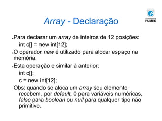●Para declarar um array de inteiros de 12 posições:
int c[] = new int[12];
●O operador new é utilizado para alocar espaço na
memória.
●Esta operação e similar à anterior:
int c[];
c = new int[12];
Obs: quando se aloca um array seu elemento
recebem, por default, 0 para variáveis numéricas,
false para boolean ou null para qualquer tipo não
primitivo.
Array - Declaração
 