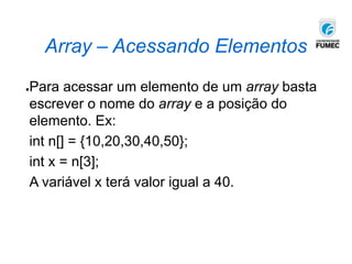 Array – Acessando Elementos
●Para acessar um elemento de um array basta
escrever o nome do array e a posição do
elemento. Ex:
int n[] = {10,20,30,40,50};
int x = n[3];
A variável x terá valor igual a 40.
 