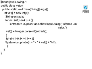 import javax.swing.*;
public class vetor{
public static void main(String[] args){
int vet[] = new int[5];
String entrada;
for (int i=0; i<=4 ;i++ ){
entrada = JOptionPane.showInputDialog("Informe um
valor.");
vet[i] = Integer.parseInt(entrada);
}
for (int i=0; i<=4 ;i++ ){
System.out.println( i + " - " + vet[i] + "n");
}
}
}
 