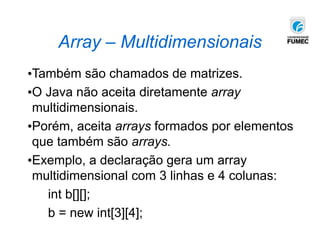 Array – Multidimensionais
•Também são chamados de matrizes.
•O Java não aceita diretamente array
multidimensionais.
•Porém, aceita arrays formados por elementos
que também são arrays.
•Exemplo, a declaração gera um array
multidimensional com 3 linhas e 4 colunas:
int b[][];
b = new int[3][4];
 