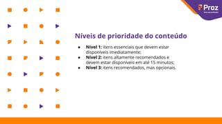 Níveis de prioridade do conteúdo
● Nível 1: itens essenciais que devem estar
disponíveis imediatamente;
● Nível 2: itens altamente recomendados e
devem estar disponíveis em até 15 minutos;
● Nível 3: itens recomendados, mas opcionais.
 