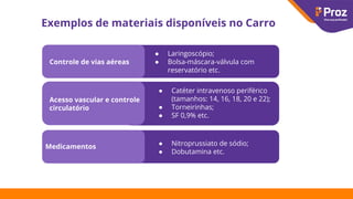 Exemplos de materiais disponíveis no Carro
Controle de vias aéreas
Acesso vascular e controle
circulatório
Medicamentos
● Laringoscópio;
● Bolsa-máscara-válvula com
reservatório etc.
● Catéter intravenoso periférico
(tamanhos: 14, 16, 18, 20 e 22);
● Torneirinhas;
● SF 0,9% etc.
● Nitroprussiato de sódio;
● Dobutamina etc.
 