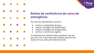 Rotina de conferência do carro de
emergência
No início de cada plantão, é preciso:
● veriﬁcar a integridade do lacre;
● realizar a testagem do desﬁbrilador;
● realizar a testagem do laringoscópio;
● veriﬁcar o cilindro de oxigênio.
A veriﬁcação dos materiais deve acontecer uma vez
por mês, caso o lacre não seja rompido. Quando não
estiver em uso, deve permanecer lacrado.
 