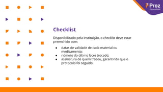 Checklist
Disponibilizado pela instituição, o checklist deve estar
preenchido com:
● datas de validade de cada material ou
medicamento;
● número do último lacre trocado;
● assinatura de quem trocou, garantindo que o
protocolo foi seguido.
 