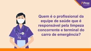 Quem é o profissional da
equipe de saúde que é
responsável pela limpeza
concorrente e terminal do
carro de emergência?
 