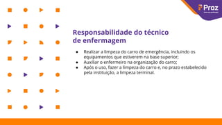 Responsabilidade do técnico
de enfermagem
● Realizar a limpeza do carro de emergência, incluindo os
equipamentos que estiverem na base superior;
● Auxiliar o enfermeiro na organização do carro;
● Após o uso, fazer a limpeza do carro e, no prazo estabelecido
pela instituição, a limpeza terminal.
 