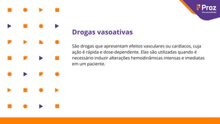 Drogas vasoativas
São drogas que apresentam efeitos vasculares ou cardíacos, cuja
ação é rápida e dose-dependente. Elas são utilizadas quando é
necessário induzir alterações hemodinâmicas intensas e imediatas
em um paciente.
 