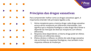 Princípios das drogas vasoativas
Para compreender melhor como as drogas vasoativas agem, é
importante entender três princípios ligados a ela.
1. Vários receptores para a mesma droga: cada droga vasoativa
aciona vários receptores em diferentes intensidades. Isso
signiﬁca que a resposta ﬁsiológica a cada droga não é linear e
depende da interação de diversos receptores com efeitos
diferentes;
2. Resposta dose-dependente: a mesma droga pode ter efeitos
diferentes em diferentes doses;
3. Efeitos diretos e reﬂexos: os efeitos de cada droga vasoativa
não se limitam às respostas ﬁsiológicas, mas também inclui
respostas reﬂexas às mudanças.
 