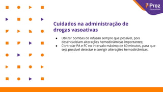 Cuidados na administração de
drogas vasoativas
● Utilizar bombas de infusão sempre que possível, pois
desencadeiam alterações hemodinâmicas importantes;
● Controlar PA e FC no intervalo máximo de 60 minutos, para que
seja possível detectar e corrigir alterações hemodinâmicas.
 