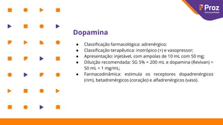 Dopamina
● Classiﬁcação farmacológica: adrenérgico;
● Classiﬁcação terapêutica: inotrópico (+) e vasopressor;
● Apresentação: injetável, com ampolas de 10 mL com 50 mg;
● Diluição recomendada: SG 5% = 200 mL e dopamina (Revivan) =
50 mL = 1 mg/mL;
● Farmacodinâmica: estimula os receptores dopadrenérgicos
(rim), betadrenérgicos (coração) e alfadrenérgicos (vaso).
 