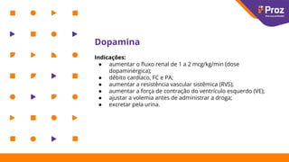Dopamina
Indicações:
● aumentar o ﬂuxo renal de 1 a 2 mcg/kg/min (dose
dopaminérgica);
● débito cardíaco, FC e PA;
● aumentar a resistência vascular sistêmica (RVS);
● aumentar a força de contração do ventrículo esquerdo (VE);
● ajustar a volemia antes de administrar a droga;
● excretar pela urina.
 