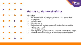 Bitartarato de norepinefrina
Indicações:
● iniciar doses com 0,05 mcg/kg/min e titular o efeito até 1
mcg/kg/min;
● aumentar RVP;
● aumentar PAm;
● abaixar ﬂuxo de sangue para a pele, músculos e território
esplâncnico e renal;
● excretar pela urina;
● atentar para o ajuste da volemia antes de administrar a droga;
● administrar todas as drogas através da bomba de infusão.
 