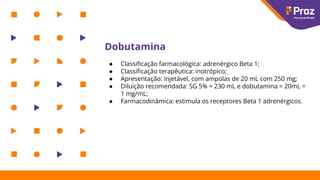Dobutamina
● Classiﬁcação farmacológica: adrenérgico Beta 1;
● Classiﬁcação terapêutica: inotrópico;
● Apresentação: injetável, com ampolas de 20 mL com 250 mg;
● Diluição recomendada: SG 5% = 230 mL e dobutamina = 20mL =
1 mg/mL;
● Farmacodinâmica: estimula os receptores Beta 1 adrenérgicos.
 