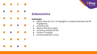 Dobutamina
Indicações:
● aplicar dose de 2,5 a 10 mcg/kg/min, excepcionalmente até 40
mcg/kg/min;
● aumentar DC;
● abaixar RVS (pós-carga);
● aumentar pressão do VE;
● manter FC estável;
● excretar pela bile e urina.
 