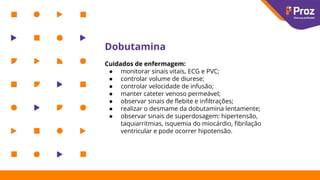 Dobutamina
Cuidados de enfermagem:
● monitorar sinais vitais, ECG e PVC;
● controlar volume de diurese;
● controlar velocidade de infusão;
● manter cateter venoso permeável;
● observar sinais de ﬂebite e inﬁltrações;
● realizar o desmame da dobutamina lentamente;
● observar sinais de superdosagem: hipertensão,
taquiarritmias, isquemia do miocárdio, ﬁbrilação
ventricular e pode ocorrer hipotensão.
 