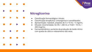 Nitroglicerina
● Classiﬁcação farmacológica: nitrato;
● Classiﬁcação terapêutica: antianginoso e vasodilatador;
● Apresentação: injetável, ampolas de 5 e 10 mL = 5 mg/mL;
● Diluição recomendada: SG 5% = 240 mL e Tridil = 10 mL =
200 mcg/mL;
● Farmacodinâmica: aumento da produção de óxido nítrico
com queda do cálcio e relaxamento das veias.
 