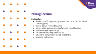 Nitroglicerina
Indicações:
● iniciar com 15 mcg/min, ajustando em cotas de 10 a 15 até
200 mcg/min;
● doses baixas = venodilatador;
● doses altas: age nas artérias fazendo vasodilatação;
● aumentar pré e pós-carga;
● abaixar tensão da parede do VE;
● abaixar o consumo de O2 do miocárdio;
● excretar pela urina.
 