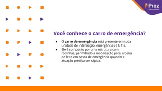 Você conhece o carro de emergência?
● O carro de emergência está presente em toda
unidade de internação, emergências e UTIs.
● Ele é composto por uma estrutura com
rodinhas, permitindo a mobilização para a beira
do leito em casos de emergência quando a
atuação precisa ser rápida.
 