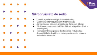 Nitroprussiato de sódio
● Classiﬁcação farmacológica: vasodilatador;
● Classiﬁcação terapêutica: anti-hipertensivo;
● Apresentação: injetável, ampolas de 2 mL com 50 mg;
● Diluição recomendada: SG 5% = 248 mL e Nipride = 2 mL =
200 mcg/mL;
● Farmacodinâmica: produz óxido nítrico, reduzindo a
disponibilidade de cálcio e, consequentemente, relaxa a
musculatura vascular.
 