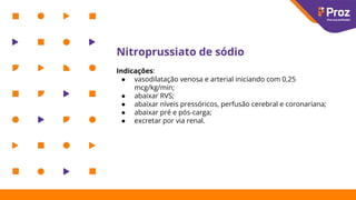 Nitroprussiato de sódio
Indicações:
● vasodilatação venosa e arterial iniciando com 0,25
mcg/kg/min;
● abaixar RVS;
● abaixar níveis pressóricos, perfusão cerebral e coronariana;
● abaixar pré e pós-carga;
● excretar por via renal.
 