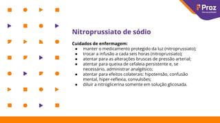 Nitroprussiato de sódio
Cuidados de enfermagem:
● manter o medicamento protegido da luz (nitroprussiato);
● trocar a infusão a cada seis horas (nitroprussiato);
● atentar para as alterações bruscas de pressão arterial;
● atentar para queixa de cefaleia persistente e, se
necessário, administrar analgésico;
● atentar para efeitos colaterais: hipotensão, confusão
mental, hiper-reﬂexia, convulsões;
● diluir a nitroglicerina somente em solução glicosada.
 