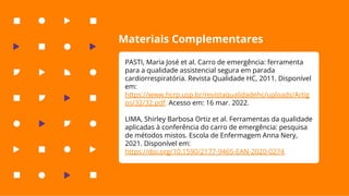 Materiais Complementares
PASTI, Maria José et al. Carro de emergência: ferramenta
para a qualidade assistencial segura em parada
cardiorrespiratória. Revista Qualidade HC, 2011. Disponível
em:
https://www.hcrp.usp.br/revistaqualidadehc/uploads/Artig
os/32/32.pdf. Acesso em: 16 mar. 2022.
LIMA, Shirley Barbosa Ortiz et al. Ferramentas da qualidade
aplicadas à conferência do carro de emergência: pesquisa
de métodos mistos. Escola de Enfermagem Anna Nery,
2021. Disponível em:
https://doi.org/10.1590/2177-9465-EAN-2020-0274.
 