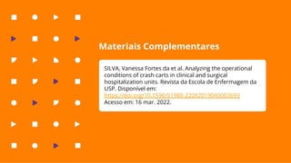 Materiais Complementares
SILVA, Vanessa Fortes da et al. Analyzing the operational
conditions of crash carts in clinical and surgical
hospitalization units. Revista da Escola de Enfermagem da
USP. Disponível em:
https://doi.org/10.1590/S1980-220X2019040003693
Acesso em: 16 mar. 2022.
 