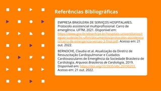 Referências Bibliográﬁcas
EMPRESA BRASILEIRA DE SERVIÇOS HOSPITALARES.
Protocolo assistencial multiproﬁssional: Carro de
emergência. UFTM, 2021. Disponível em:
https://www.gov.br/ebserh/pt-br/hospitais-universitarios/r
egiao-sudeste/hc-uftm/documentos/protocolos-assistencia
is/carro-de-emergencia-versao-3-ﬁnal.pdf. Acesso em: 21
out. 2022.
BERNOCHE, Claudia et al. Atualização da Diretriz de
Ressuscitação Cardiopulmonar e Cuidados
Cardiovasculares de Emergência da Sociedade Brasileira de
Cardiologia. Arquivos Brasileiros de Cardiologia, 2019.
Disponível em: https://doi.org/10.5935/abc.20190203.
Acesso em: 21 out. 2022.
 