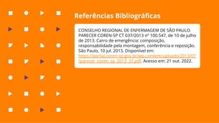 Referências Bibliográﬁcas
CONSELHO REGIONAL DE ENFERMAGEM DE SÃO PAULO.
PARECER COREN-SP CT 037/2013 nº 100.547, de 10 de julho
de 2013. Carro de emergência: composição,
responsabilidade pela montagem, conferência e reposição.
São Paulo, 10 jul. 2013. Disponível em:
https://portal.coren-sp.gov.br/wp-content/uploads/2013/07
/parecer_coren_sp_2013_37.pdf. Acesso em: 21 out. 2022.
 