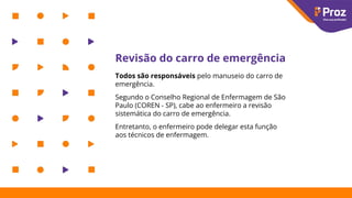 Revisão do carro de emergência
Todos são responsáveis pelo manuseio do carro de
emergência.
Segundo o Conselho Regional de Enfermagem de São
Paulo (COREN - SP), cabe ao enfermeiro a revisão
sistemática do carro de emergência.
Entretanto, o enfermeiro pode delegar esta função
aos técnicos de enfermagem.
 