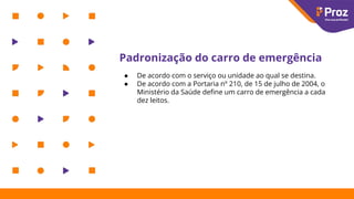 Padronização do carro de emergência
● De acordo com o serviço ou unidade ao qual se destina.
● De acordo com a Portaria nº 210, de 15 de julho de 2004, o
Ministério da Saúde deﬁne um carro de emergência a cada
dez leitos.
 