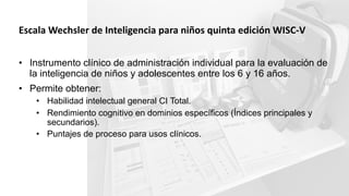Escala Wechsler de Inteligencia para niños quinta edición WISC-V
• Instrumento clínico de administración individual para la evaluación de
la inteligencia de niños y adolescentes entre los 6 y 16 años.
• Permite obtener:
• Habilidad intelectual general CI Total.
• Rendimiento cognitivo en dominios específicos (Índices principales y
secundarios).
• Puntajes de proceso para usos clínicos.
 