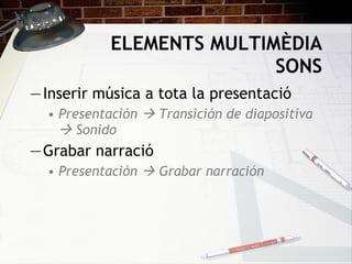 ELEMENTS MULTIMÈDIA  SONS Inserir música a tota la presentació Presentación    Transición de diapositiva    Sonido Grabar narració Presentación     Grabar narración 