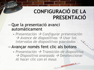 CONFIGURACIÓ DE LA PRESENTACIÓ Que la presentació avanci automàticament Presentación    Configurar presentación    Avance de diapositivas    Usar los intervalos de diapositivas guardados Avançar només fent clic als botons Presentación    Transición de diapositiva    Dispositiva avanzada     Deseleccionar  Al hacer clic con el mous 
