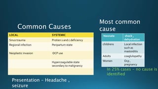 LOCAL SYSTEMIC
Sinus trauma Protien s and c deficiency
Regional infection Peripartum state
Neoplastic invasion OCP use
Hypercoagulable state
secondary to malignancy
Common Causes
In 25% cases - no cause is
identified
Neonate shock ,
dehydration
childrens Local infection
such as
mastoiditis
Adults coaglulopathy
Women Ocp ,
pregnancy
Most common
cause
Presentation – Headache ,
seizure
 
