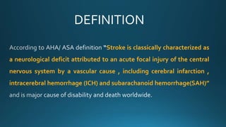 DEFINITION
Stroke is classically characterized as
a neurological deficit attributed to an acute focal injury of the central
nervous system by a vascular cause , including cerebral infarction ,
intracerebral hemorrhage (ICH) and subarachanoid hemorrhage(SAH)”
 