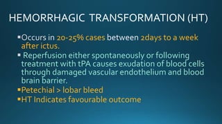 HEMORRHAGIC TRANSFORMATION (HT)
20-25% cases 2days to a week
after ictus.
Reperfusion either spontaneously or following
treatment with tPA causes exudation of blood cells
through damaged vascular endothelium and blood
brain barrier.
Petechial > lobar bleed
HT Indicates favourable outcome
 